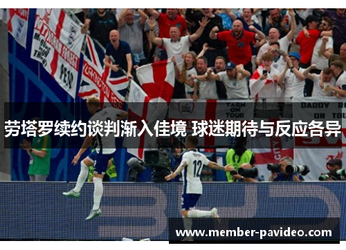 劳塔罗续约谈判渐入佳境 球迷期待与反应各异