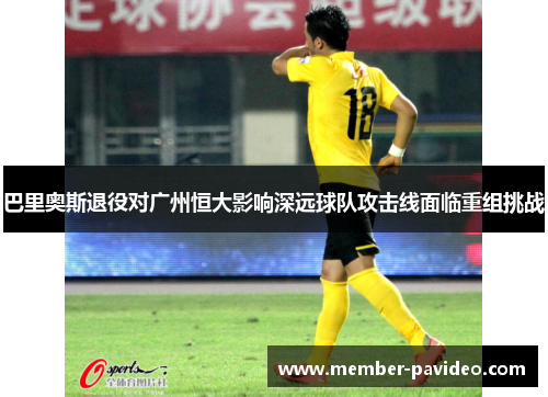 巴里奥斯退役对广州恒大影响深远球队攻击线面临重组挑战 巴里奥斯退役对广州恒大影响深远球队攻击线面临重组挑战