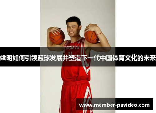 姚明如何引领篮球发展并塑造下一代中国体育文化的未来