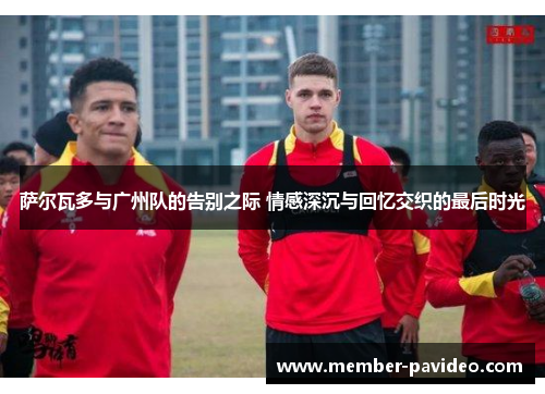 萨尔瓦多与广州队的告别之际 情感深沉与回忆交织的最后时光