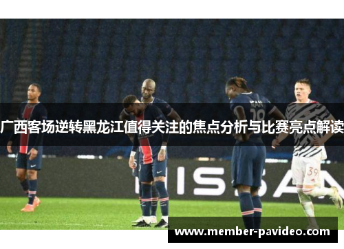 广西客场逆转黑龙江值得关注的焦点分析与比赛亮点解读