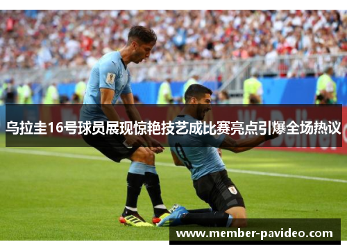 乌拉圭16号球员展现惊艳技艺成比赛亮点引爆全场热议