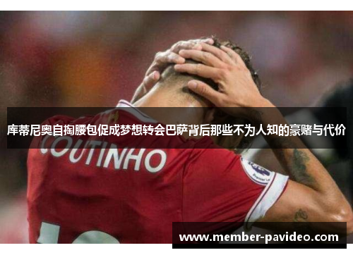 库蒂尼奥自掏腰包促成梦想转会巴萨背后那些不为人知的豪赌与代价