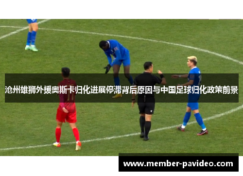 沧州雄狮外援奥斯卡归化进展停滞背后原因与中国足球归化政策前景