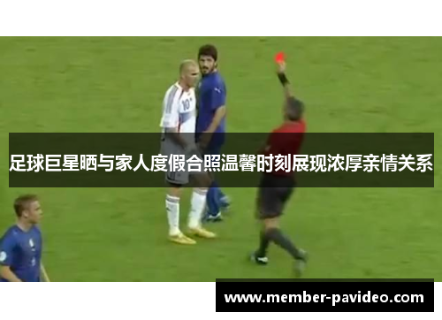 足球巨星晒与家人度假合照温馨时刻展现浓厚亲情关系