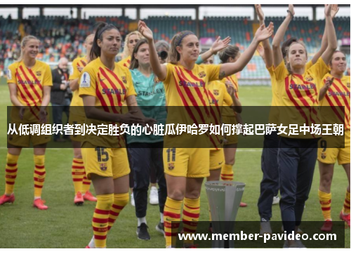 从低调组织者到决定胜负的心脏瓜伊哈罗如何撑起巴萨女足中场王朝 从低调组织者到决定胜负的心脏瓜伊哈罗如何撑起巴萨女足中场王朝